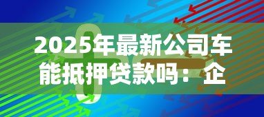 2025年最新公司车能抵押贷款吗：企业车辆可否办理抵押贷款