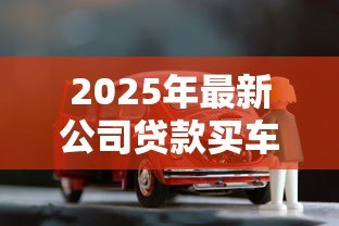 2025年最新公司贷款买车需要什么手续:企业贷款购车需哪些材料证明 2025年最新公司贷款买车需要什么手续:企业贷款购车需哪些材料证明