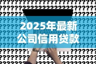 2025年最新公司信用贷款：企业融资如何申请无抵押贷款