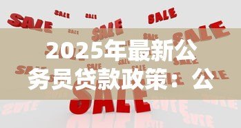 2025年最新公务员贷款政策:公务员可享受哪些特殊贷款优惠 2025年最新公务员贷款政策:公务员可享受哪些特殊贷款优惠