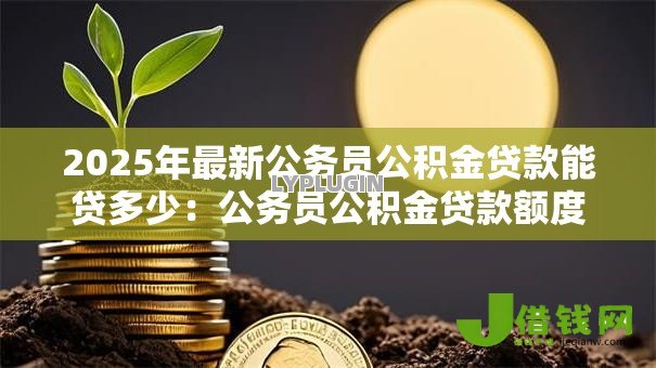 2025年最新公务员公积金贷款能贷多少:公务员公积金贷款额度最新规定 2025年最新公务员公积金贷款能贷多少:公务员公积金贷款额度最新规定