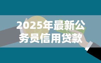 2025年最新公务员信用贷款额度：公务员可申请多少信用贷款