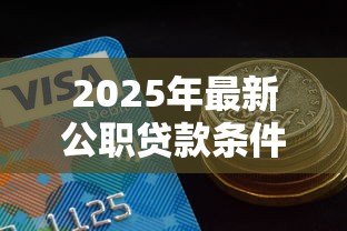 2025年最新公职贷款条件有哪些:公务员申请信用贷款需满足哪些要求 2025年最新公职贷款条件有哪些:公务员申请信用贷款需满足哪些要求
