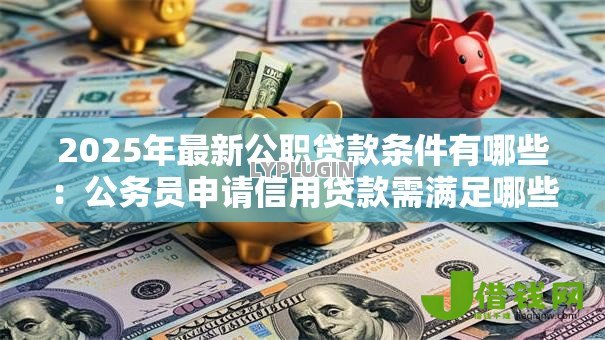 2025年最新公职贷款条件有哪些:公务员申请信用贷款需满足哪些要求 2025年最新公职贷款条件有哪些:公务员申请信用贷款需满足哪些要求