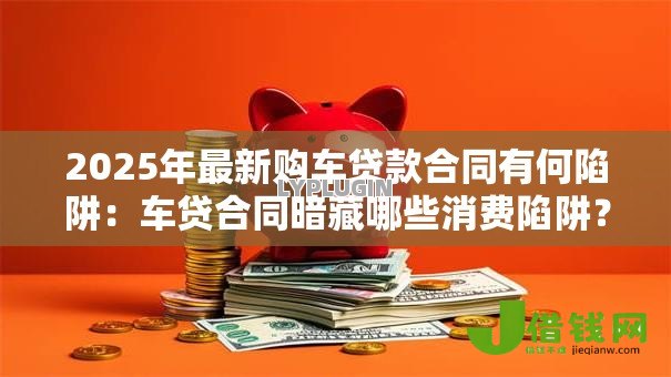 2025年最新购车贷款合同有何陷阱:车贷合同暗藏哪些消费陷阱? 2025年最新购车贷款合同有何陷阱:车贷合同暗藏哪些消费陷阱?