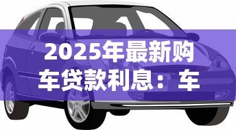 2025年最新购车贷款利息：车贷利率多少比较划算