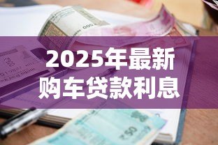 2025年最新购车贷款利息是多少:2025年车贷利率最新行情如何 2025年最新购车贷款利息是多少:2025年车贷利率最新行情如何