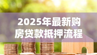 2025年最新购房贷款抵押流程：办理房贷抵押需要哪些步骤