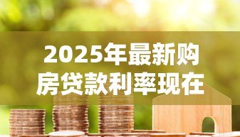 2025年最新购房贷款利率现在多少:2025年房贷利率最低降至多少 2025年最新购房贷款利率现在多少:2025年房贷利率最低降至多少