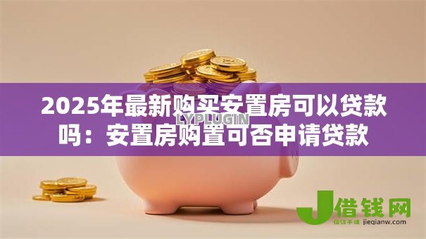 2025年最新购买安置房可以贷款吗:安置房购置可否申请贷款 2025年最新购买安置房可以贷款吗:安置房购置可否申请贷款