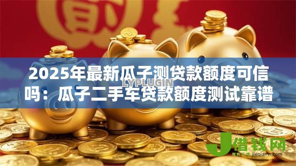 2025年最新瓜子测贷款额度可信吗：瓜子二手车贷款额度测试靠谱吗