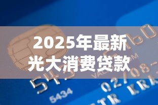 2025年最新光大消费贷款申请条件:光大银行光速贷最新准入标准有哪些 2025年最新光大消费贷款申请条件:光大银行光速贷最新准入标准有哪些