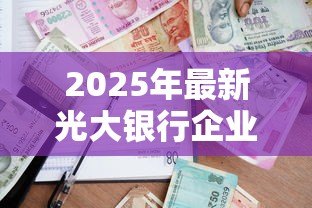 2025年最新光大银行企业贷款:光大银行如何申请企业融资 2025年最新光大银行企业贷款:光大银行如何申请企业融资