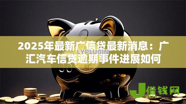 2025年最新广信贷最新消息：广汇汽车信贷逾期事件进展如何