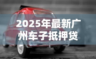 2025年最新广州车子抵押贷款：广州车辆抵押贷款常见问题有哪些