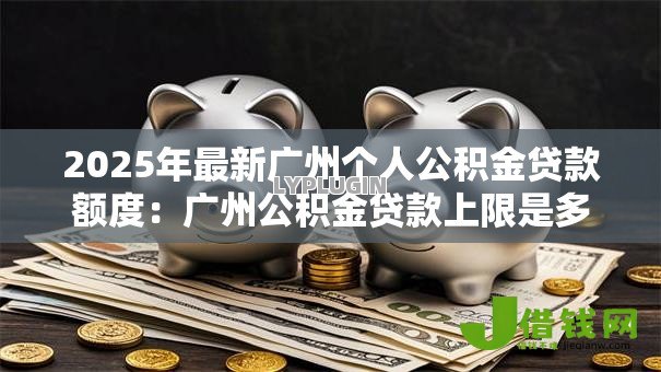 2025年最新广州个人公积金贷款额度：广州公积金贷款上限是多少