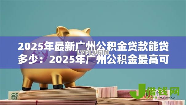 2025年最新广州公积金贷款能贷多少：2025年广州公积金最高可贷额度是多少