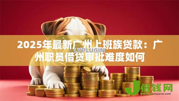 2025年最新广州上班族贷款:广州职员借贷审批难度如何 2025年最新广州上班族贷款:广州职员借贷审批难度如何