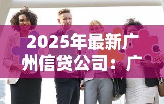 2025年最新广州信贷公司：广州贷款机构哪家靠谱