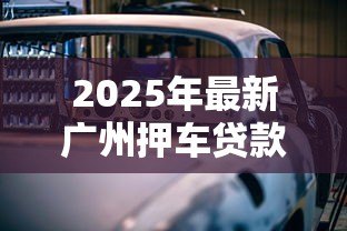 2025年最新广州押车贷款：广州车辆抵押贷款条件有哪些