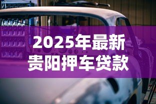 2025年最新贵阳押车贷款公司：贵阳哪里可以做车辆抵押贷款