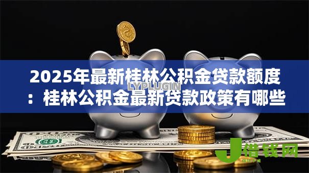2025年最新桂林公积金贷款额度：桂林公积金最新贷款政策有哪些调整