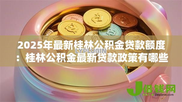 2025年最新桂林公积金贷款额度：桂林公积金最新贷款政策有哪些调整