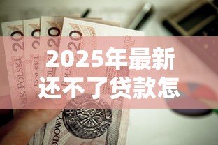 2025年最新还不了贷款怎么办：贷款逾期如何协商解决