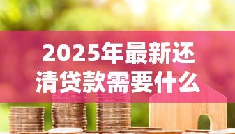 2025年最新还清贷款需要什么手续：房贷结清后必办哪些事项