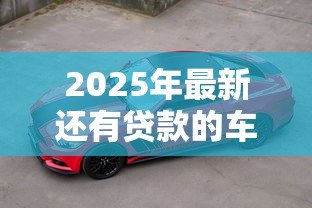 2025年最新还有贷款的车可以卖吗：贷款未还清的车能出售吗