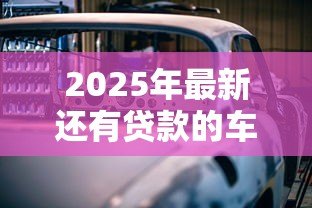 2025年最新还有贷款的车可以卖吗：贷款未还清的车能出售吗