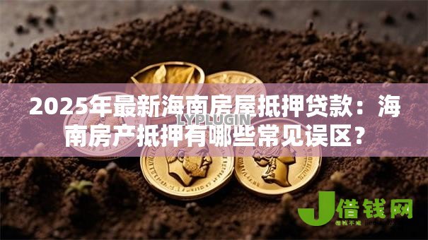 2025年最新海南房屋抵押贷款：海南房产抵押有哪些常见误区？