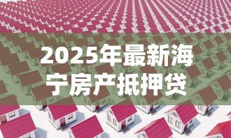 2025年最新海宁房产抵押贷款:海宁住房抵押贷款额度如何计算 2025年最新海宁房产抵押贷款:海宁住房抵押贷款额度如何计算