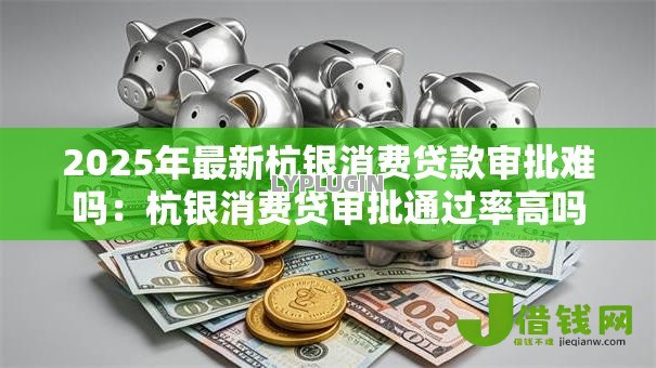 2025年最新杭银消费贷款审批难吗：杭银消费贷审批通过率高吗