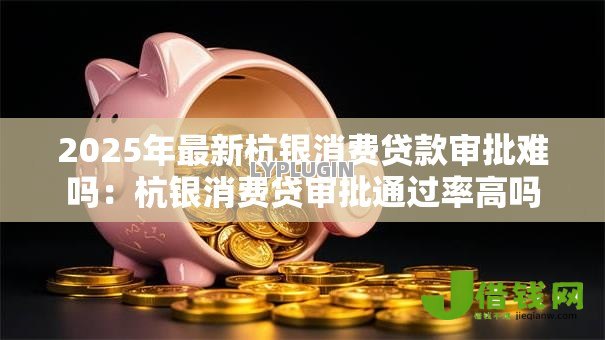 2025年最新杭银消费贷款审批难吗:杭银消费贷审批通过率高吗 2025年最新杭银消费贷款审批难吗:杭银消费贷审批通过率高吗