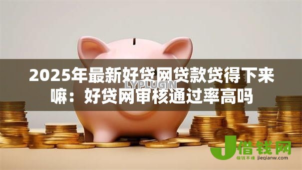 2025年最新好贷网贷款贷得下来嘛：好贷网审核通过率高吗