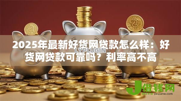 2025年最新好货网贷款怎么样：好货网贷款可靠吗？利率高不高