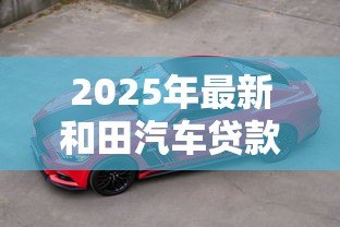 2025年最新和田汽车贷款：和田购车贷款有哪些注意事项？
