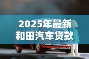 2025年最新和田汽车贷款：和田购车贷款有哪些注意事项？