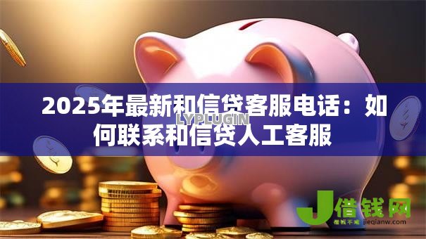 2025年最新和信贷客服电话：如何联系和信贷人工客服