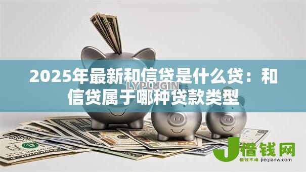 2025年最新和信贷是什么贷:和信贷属于哪种贷款类型 2025年最新和信贷是什么贷:和信贷属于哪种贷款类型