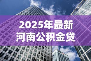 2025年最新河南公积金贷款额度：河南公积金购房最高可贷多少万