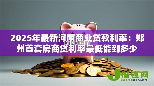 2025年最新河南商业贷款利率：郑州首套房商贷利率最低能到多少