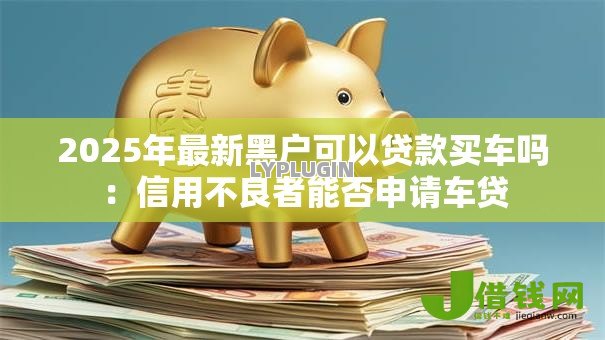 2025年最新黑户可以贷款买车吗:信用不良者能否申请车贷 2025年最新黑户可以贷款买车吗:信用不良者能否申请车贷
