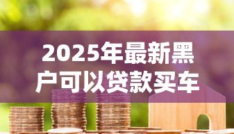 2025年最新黑户可以贷款买车吗:信用不良者能否申请车贷 2025年最新黑户可以贷款买车吗:信用不良者能否申请车贷