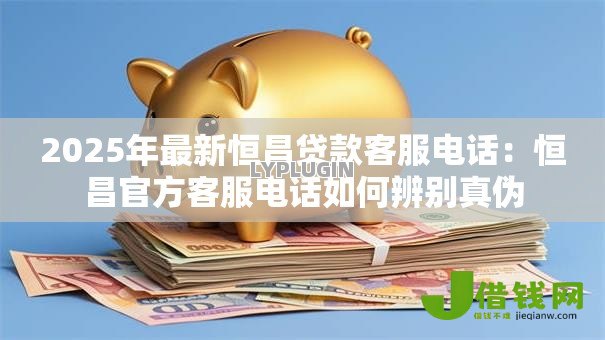 2025年最新恒昌贷款客服电话：恒昌官方客服电话如何辨别真伪