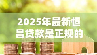 2025年最新恒昌贷款是正规的吗:恒昌金融借贷合法可靠吗 2025年最新恒昌贷款是正规的吗:恒昌金融借贷合法可靠吗