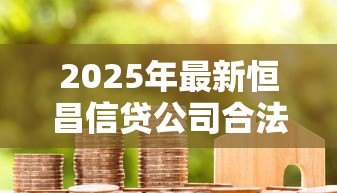 2025年最新恒昌信贷公司合法吗：恒昌贷款业务是否合规合法