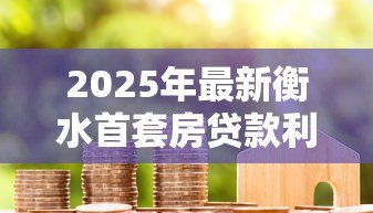 2025年最新衡水首套房贷款利率：衡水首套房贷利率最新政策是什么