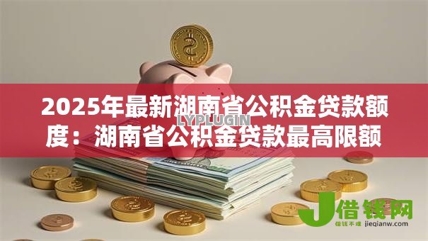 2025年最新湖南省公积金贷款额度：湖南省公积金贷款最高限额是多少